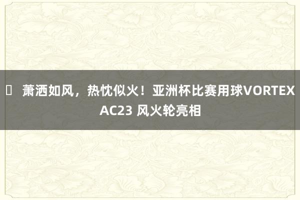 ⚽ 萧洒如风，热忱似火！亚洲杯比赛用球VORTEXAC23 风火轮亮相