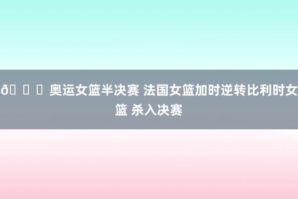 🏀奥运女篮半决赛 法国女篮加时逆转比利时女篮 杀入决赛